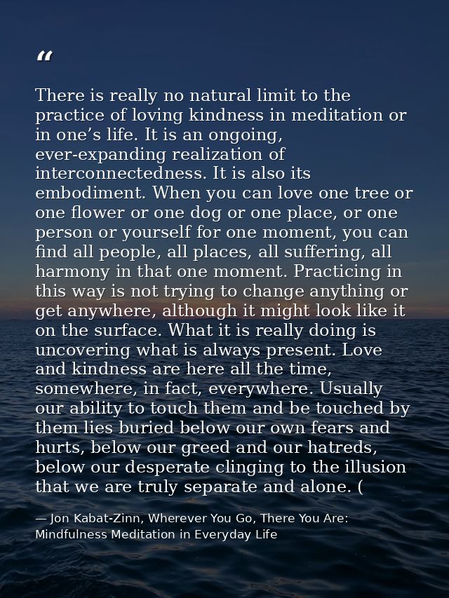 There is really no natural limit to the practice of loving kindness in meditation or in one’s life. It is an ongoing, ev — Jon Kabat-Zinn, Wherever You Go, There You Are: Mindfulness Meditation in Everyday Life