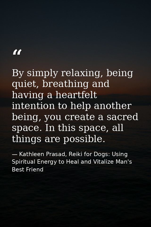By simply relaxing, being quiet, breathing and having a heartfelt intention to help another being, you create a sacred s — Kathleen Prasad, Reiki for Dogs: Using Spiritual Energy to Heal and Vitalize Man's Best Friend