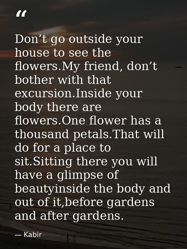 Don’t go outside your house to see the flowers.My friend, don’t bother with that excursion.Inside your body there are fl — Kabir