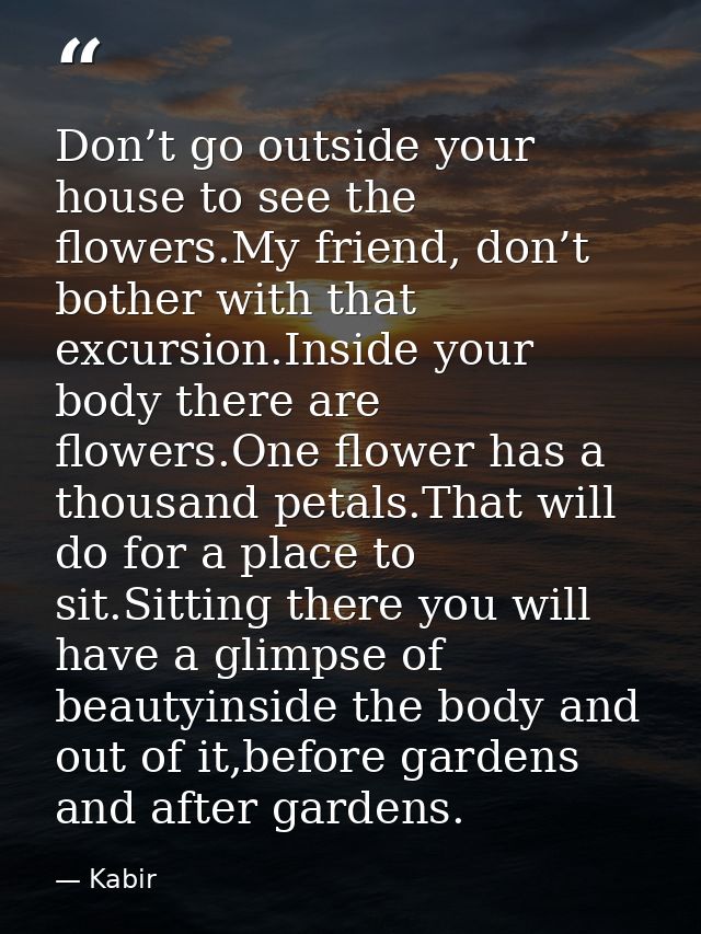 Don’t go outside your house to see the flowers.My friend, don’t bother with that excursion.Inside your body there are fl — Kabir