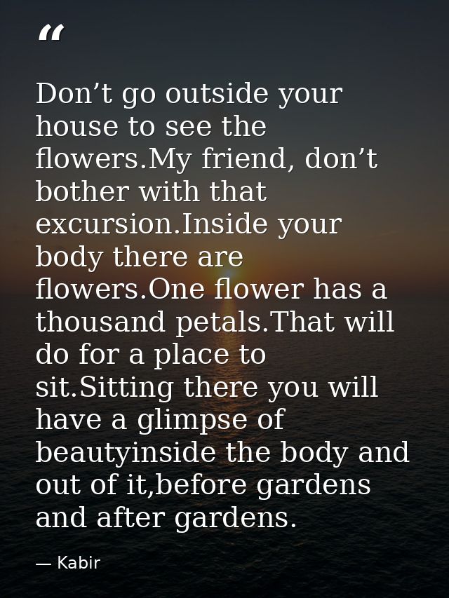 Don’t go outside your house to see the flowers.My friend, don’t bother with that excursion.Inside your body there are fl — Kabir