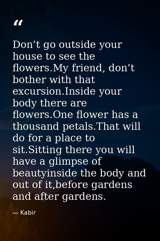 Don’t go outside your house to see the flowers.My friend, don’t bother with that excursion.Inside your body there are fl — Kabir