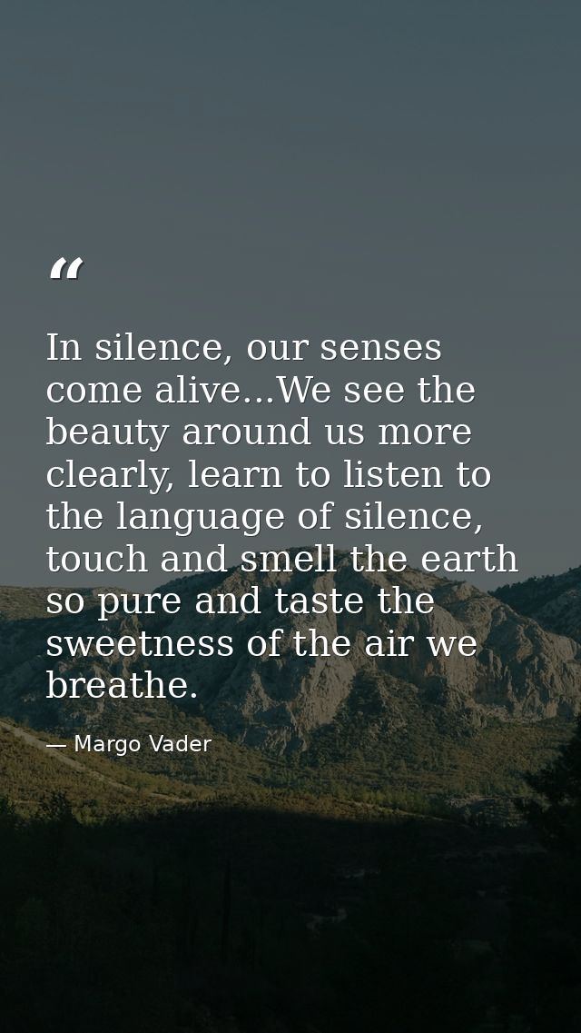 In silence, our senses come alive...We see the beauty around us more clearly, learn to listen to the language of silence — Margo Vader