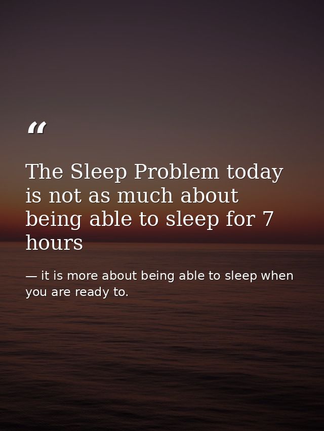 The Sleep Problem today is not as much about being able to sleep for 7 hours — it is more about being able to sleep when you are ready to.