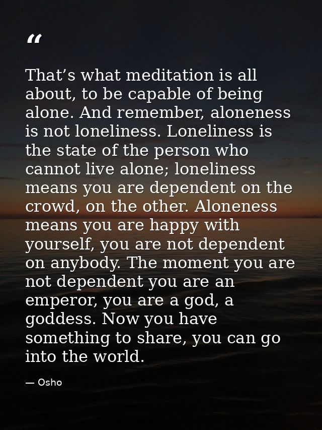 That’s what meditation is all about, to be capable of being alone. And remember, aloneness is not loneliness. Loneliness — Osho