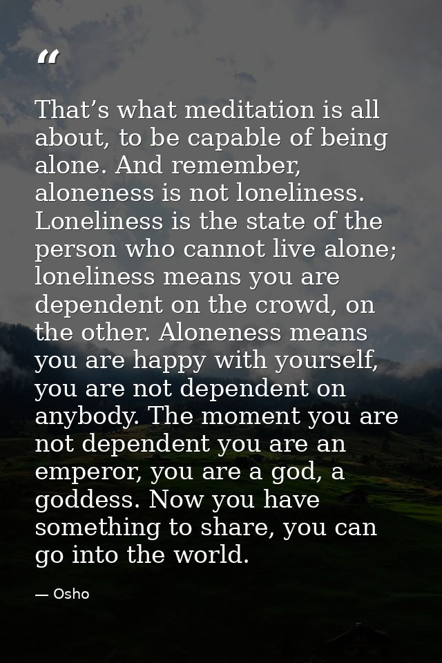 That’s what meditation is all about, to be capable of being alone. And remember, aloneness is not loneliness. Loneliness — Osho