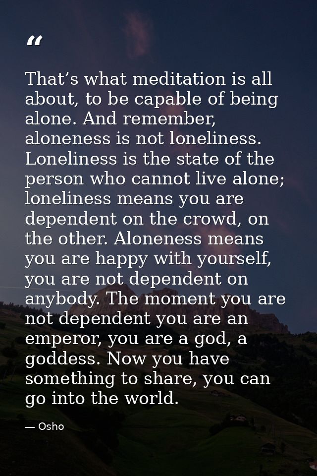 That’s what meditation is all about, to be capable of being alone. And remember, aloneness is not loneliness. Loneliness — Osho