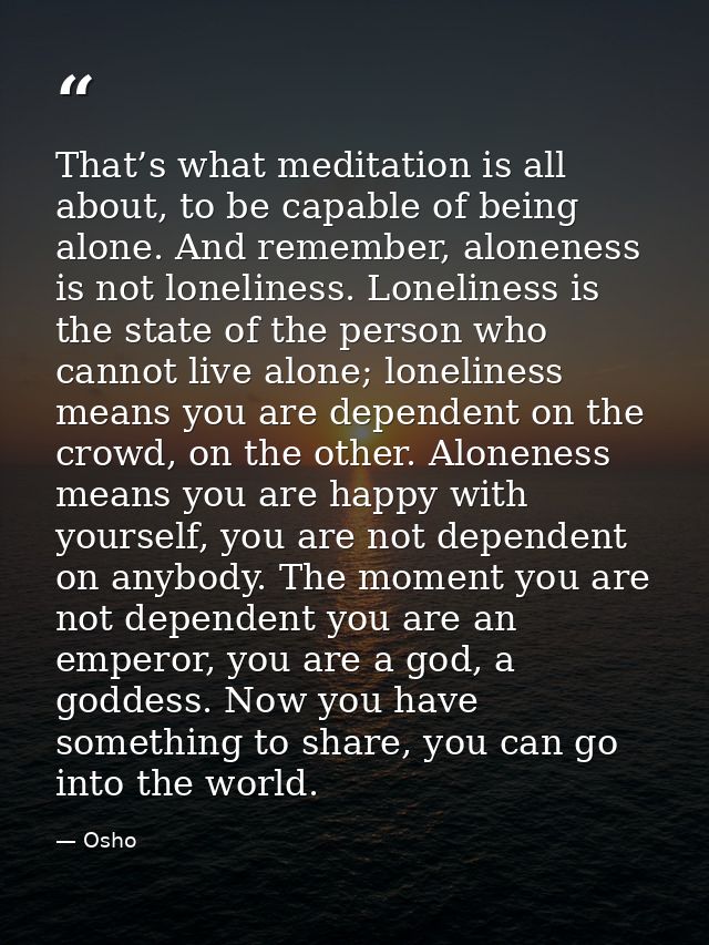 That’s what meditation is all about, to be capable of being alone. And remember, aloneness is not loneliness. Loneliness — Osho
