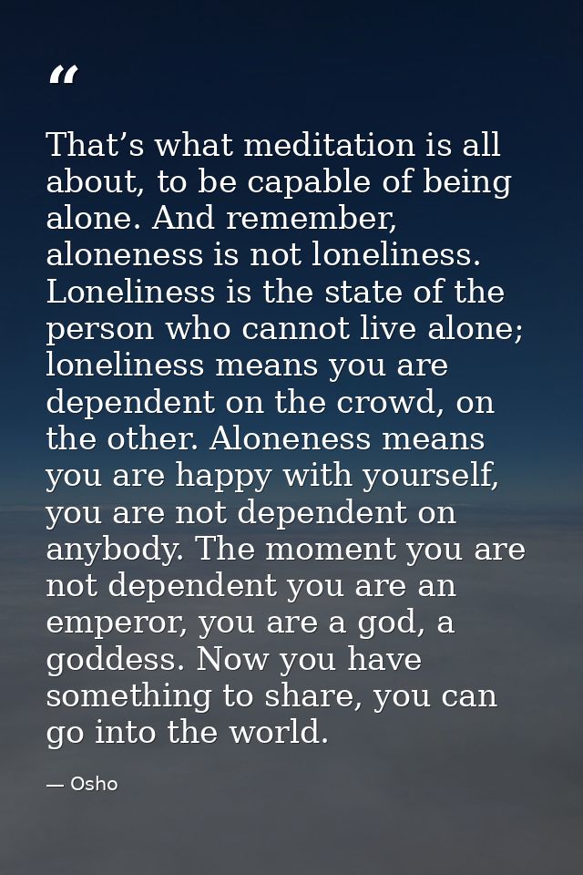 That’s what meditation is all about, to be capable of being alone. And remember, aloneness is not loneliness. Loneliness — Osho