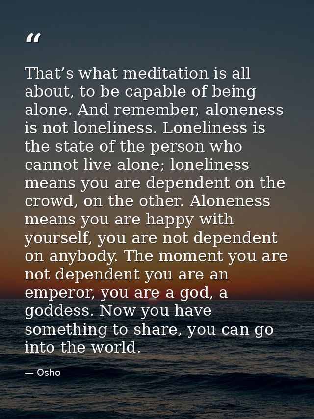 That’s what meditation is all about, to be capable of being alone. And remember, aloneness is not loneliness. Loneliness — Osho