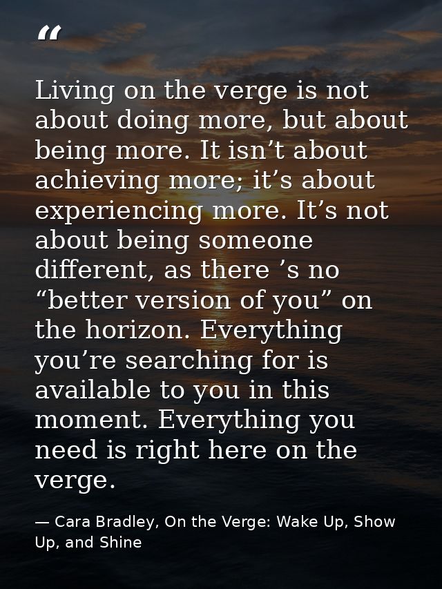 Living on the verge is not about doing more, but about being more. It isn’t about achieving more; it’s about experiencin — Cara Bradley, On the Verge: Wake Up, Show Up, and Shine