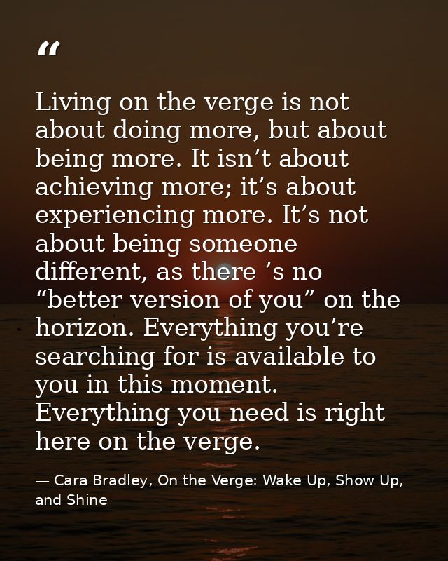 Living on the verge is not about doing more, but about being more. It isn’t about achieving more; it’s about experiencin — Cara Bradley, On the Verge: Wake Up, Show Up, and Shine