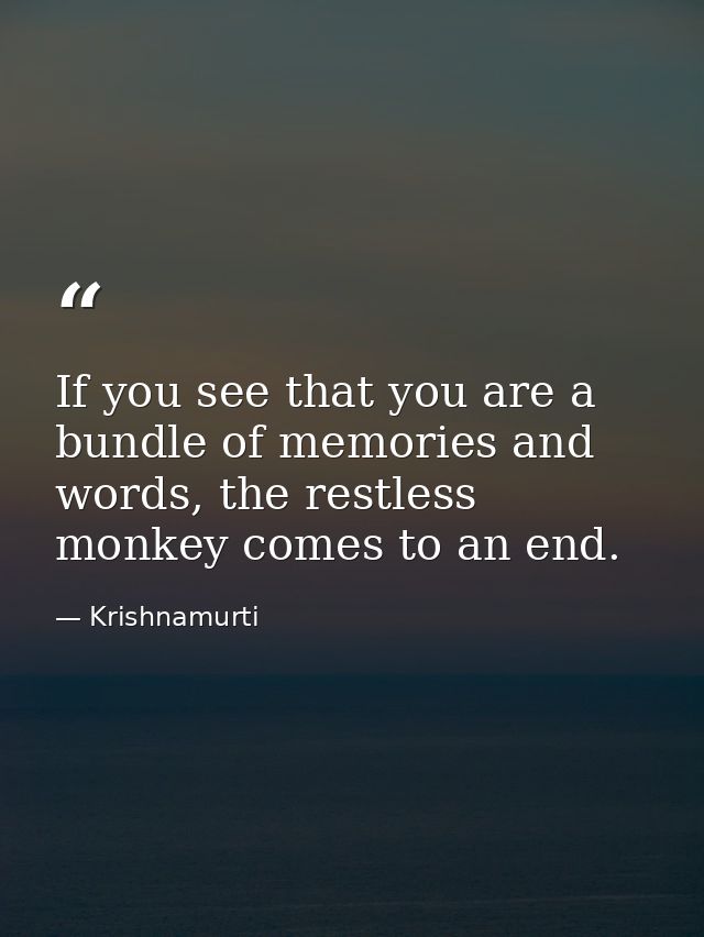 If you see that you are a bundle of memories and words, the restless monkey comes to an end. — Krishnamurti
