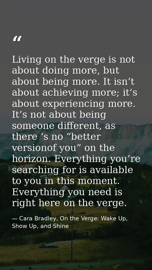 Living on the verge is not about doing more, but about being more. It isn’t about achieving more; it’s about experiencin — Cara Bradley, On the Verge: Wake Up, Show Up, and Shine