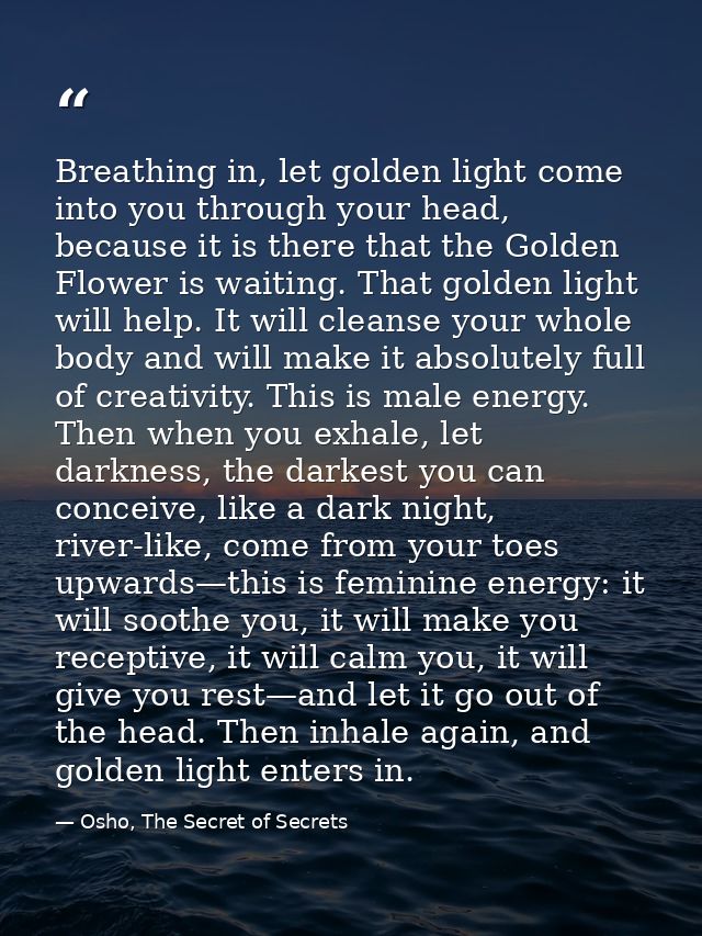 Breathing in, let golden light come into you through your head, because it is there that the Golden Flower is waiting. T — Osho, The Secret of Secrets