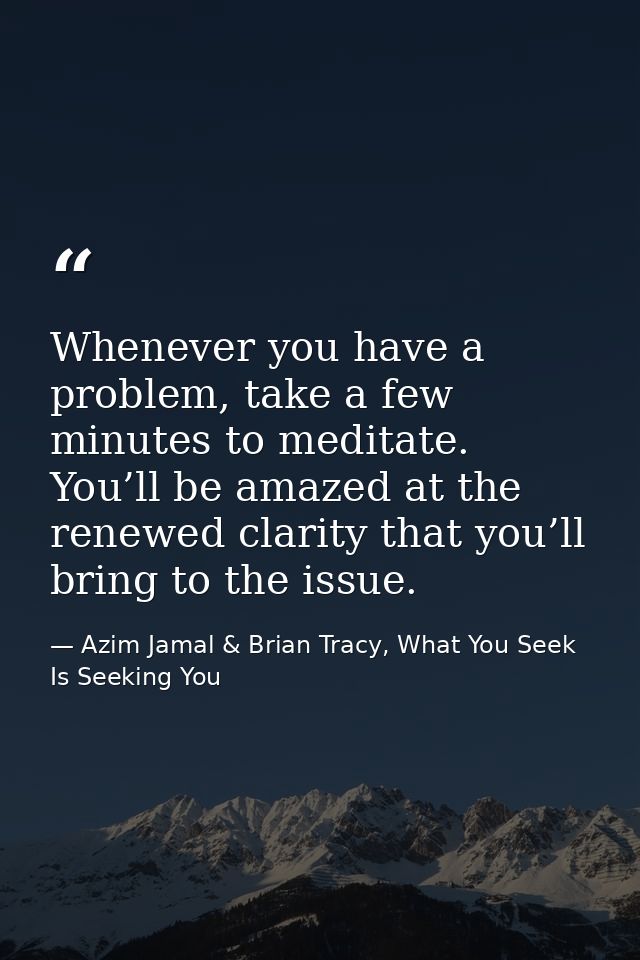 Whenever you have a problem, take a few minutes to meditate. You’ll be amazed at the renewed clarity that you’ll bring t — Azim Jamal & Brian Tracy, What You Seek Is Seeking You