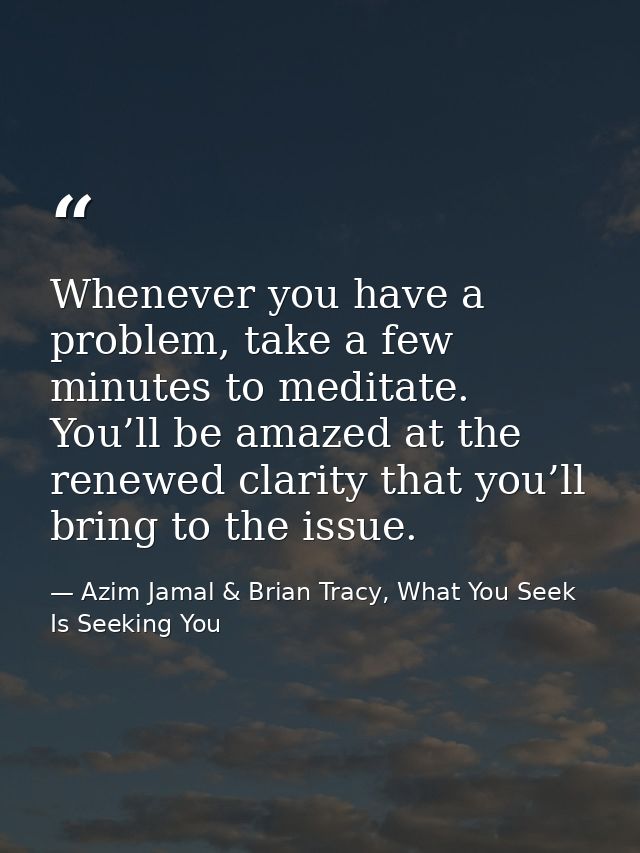 Whenever you have a problem, take a few minutes to meditate. You’ll be amazed at the renewed clarity that you’ll bring t — Azim Jamal & Brian Tracy, What You Seek Is Seeking You