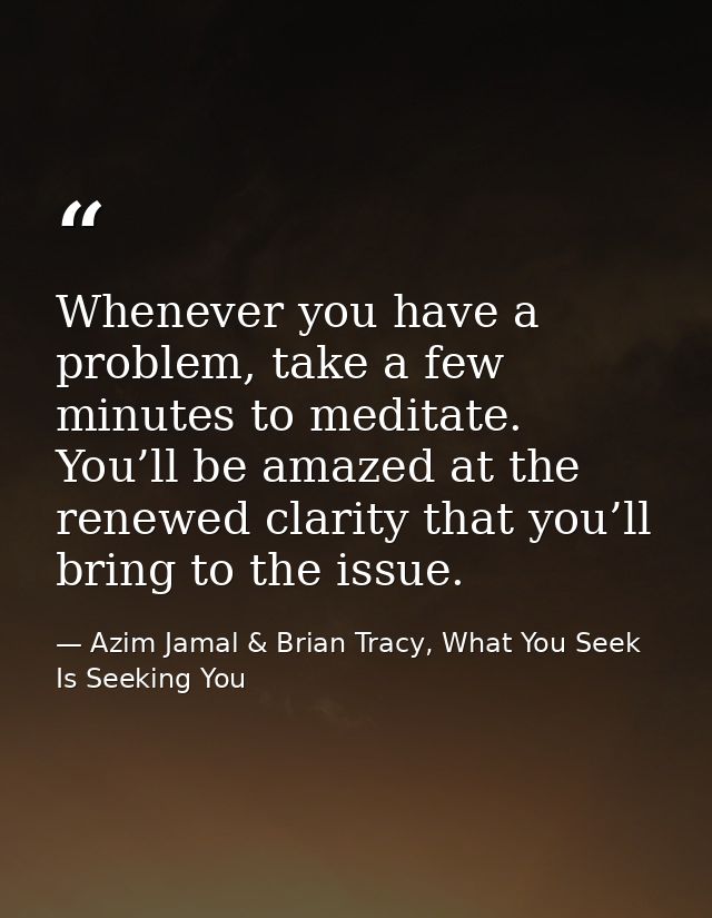 Whenever you have a problem, take a few minutes to meditate. You’ll be amazed at the renewed clarity that you’ll bring t — Azim Jamal & Brian Tracy, What You Seek Is Seeking You