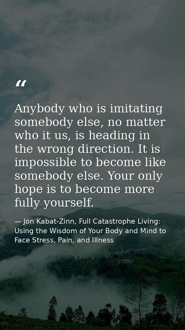 Anybody who is imitating somebody else, no matter who it us, is heading in the wrong direction. It is impossible to beco — Jon Kabat-Zinn, Full Catastrophe Living: Using the Wisdom of Your Body and Mind to Face Stress, Pain, and Illness