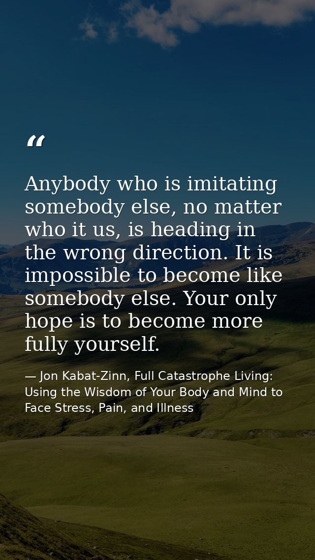 Anybody who is imitating somebody else, no matter who it us, is heading in the wrong direction. It is impossible to beco — Jon Kabat-Zinn, Full Catastrophe Living: Using the Wisdom of Your Body and Mind to Face Stress, Pain, and Illness