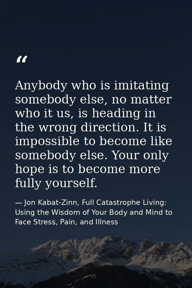 Anybody who is imitating somebody else, no matter who it us, is heading in the wrong direction. It is impossible to beco — Jon Kabat-Zinn, Full Catastrophe Living: Using the Wisdom of Your Body and Mind to Face Stress, Pain, and Illness