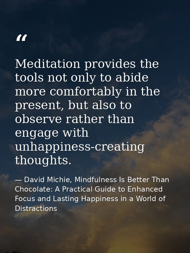 Meditation provides the tools not only to abide more comfortably in the present, but also to observe rather than engage  — David Michie, Mindfulness Is Better Than Chocolate: A Practical Guide to Enhanced Focus and Lasting Happiness in a World of Distractions