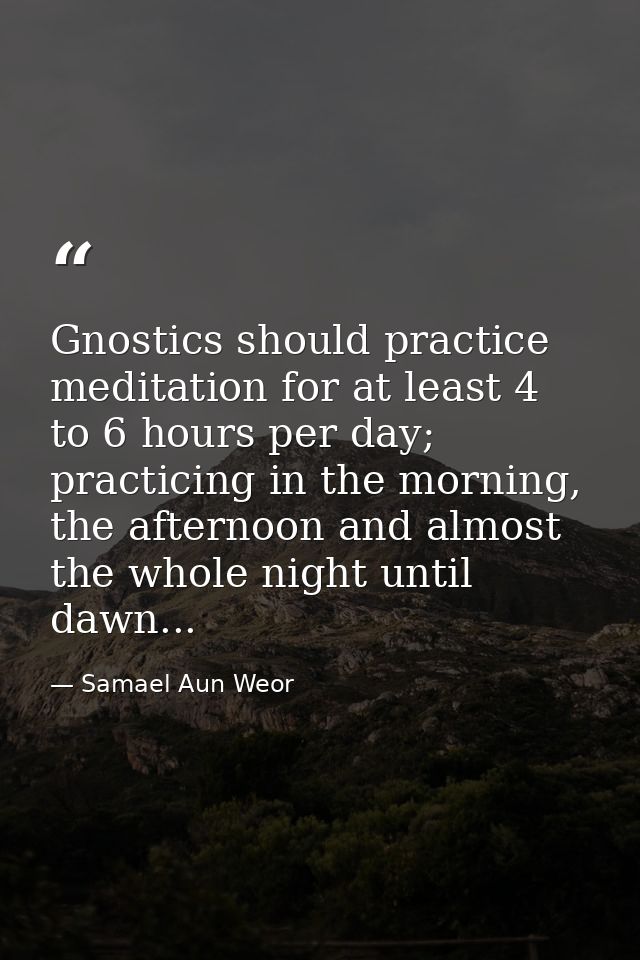 Gnostics should practice meditation for at least 4 to 6 hours per day; practicing in the morning, the afternoon and almo — Samael Aun Weor