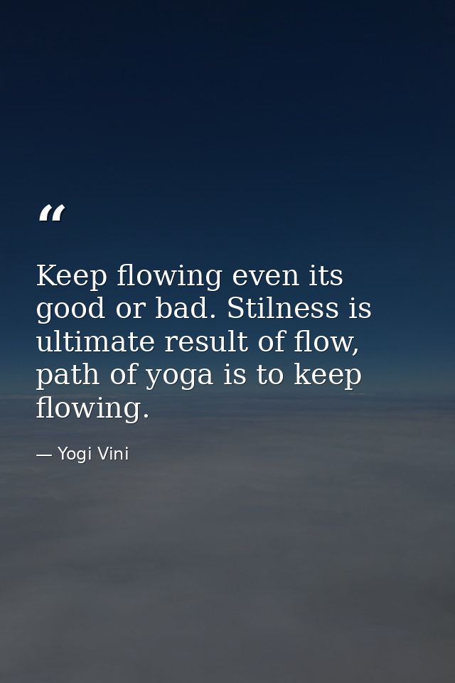 Keep flowing even its good or bad. Stilness is ultimate result of flow, path of yoga is to keep flowing. — Yogi Vini