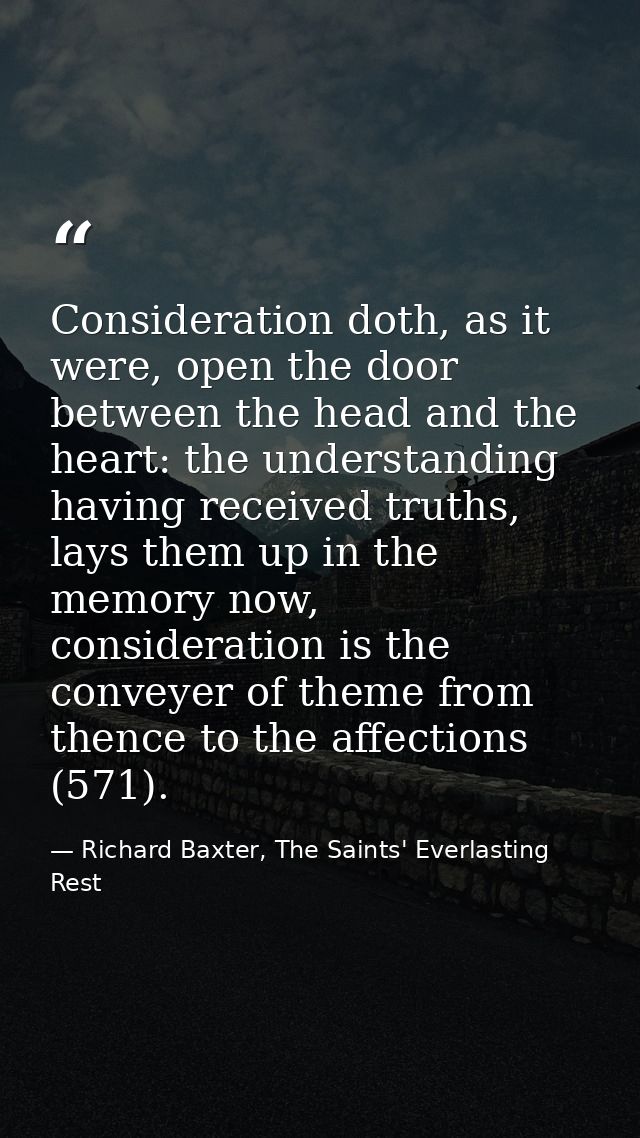 Consideration doth, as it were, open the door between the head and the heart: the understanding having received truths,  — Richard Baxter, The Saints' Everlasting Rest