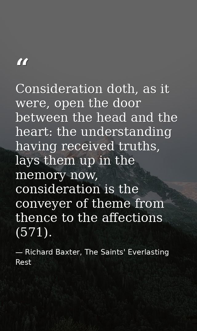 Consideration doth, as it were, open the door between the head and the heart: the understanding having received truths,  — Richard Baxter, The Saints' Everlasting Rest