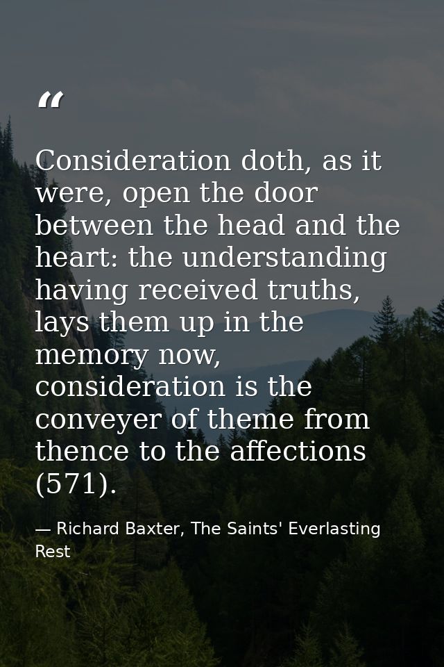 Consideration doth, as it were, open the door between the head and the heart: the understanding having received truths,  — Richard Baxter, The Saints' Everlasting Rest