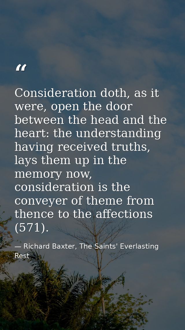 Consideration doth, as it were, open the door between the head and the heart: the understanding having received truths,  — Richard Baxter, The Saints' Everlasting Rest