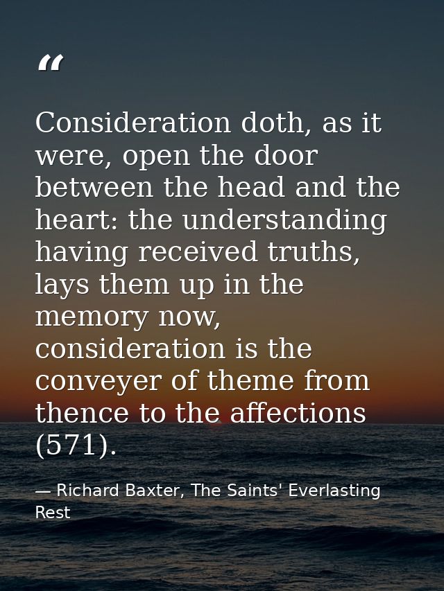 Consideration doth, as it were, open the door between the head and the heart: the understanding having received truths,  — Richard Baxter, The Saints' Everlasting Rest