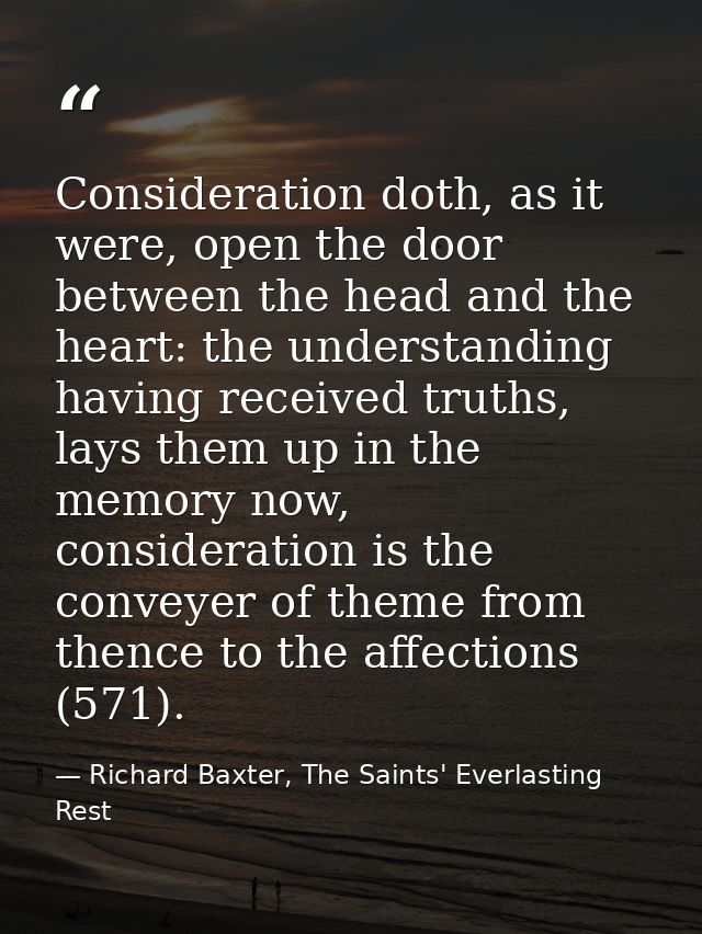 Consideration doth, as it were, open the door between the head and the heart: the understanding having received truths,  — Richard Baxter, The Saints' Everlasting Rest