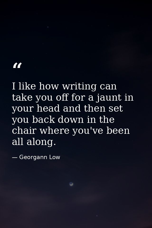 I like how writing can take you off for a jaunt in your head and then set you back down in the chair where you've been a — Georgann Low