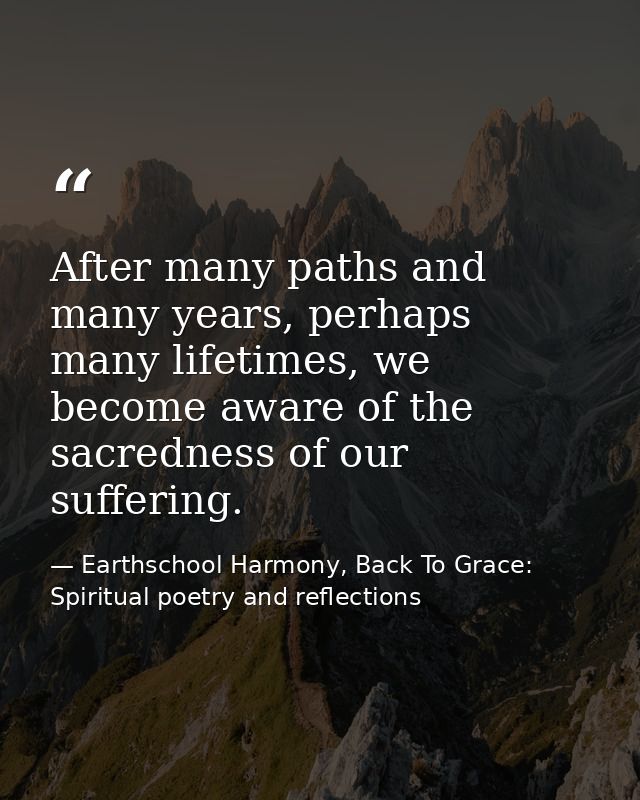 After many paths and many years, perhaps many lifetimes, we become aware of the sacredness of our suffering. — Earthschool Harmony, Back To Grace: Spiritual poetry and reflections