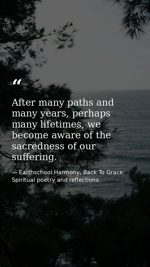 After many paths and many years, perhaps many lifetimes, we become aware of the sacredness of our suffering. — Earthschool Harmony, Back To Grace: Spiritual poetry and reflections