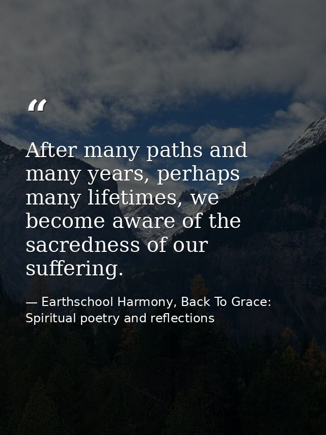 After many paths and many years, perhaps many lifetimes, we become aware of the sacredness of our suffering. — Earthschool Harmony, Back To Grace: Spiritual poetry and reflections