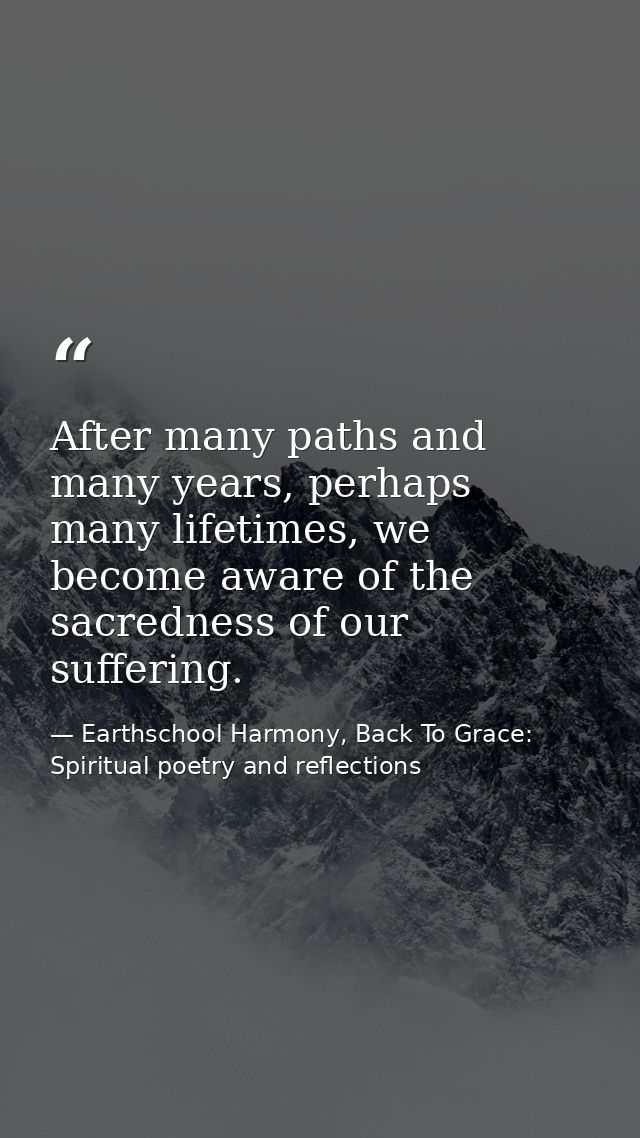 After many paths and many years, perhaps many lifetimes, we become aware of the sacredness of our suffering. — Earthschool Harmony, Back To Grace: Spiritual poetry and reflections
