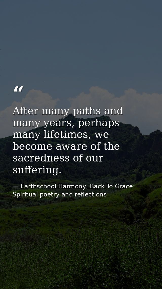After many paths and many years, perhaps many lifetimes, we become aware of the sacredness of our suffering. — Earthschool Harmony, Back To Grace: Spiritual poetry and reflections