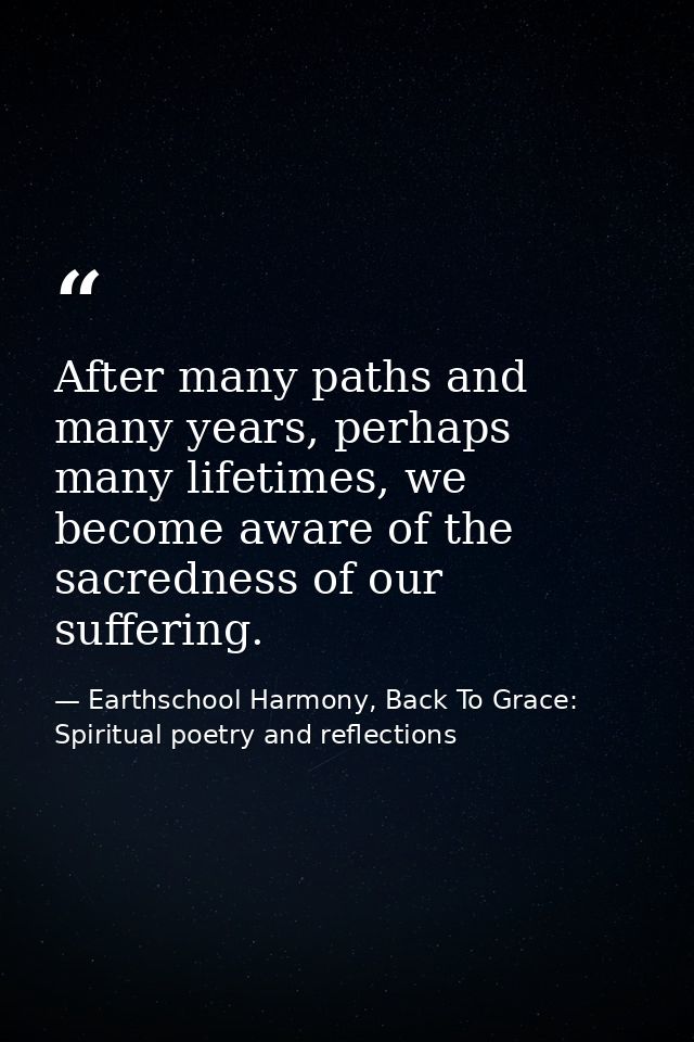 After many paths and many years, perhaps many lifetimes, we become aware of the sacredness of our suffering. — Earthschool Harmony, Back To Grace: Spiritual poetry and reflections