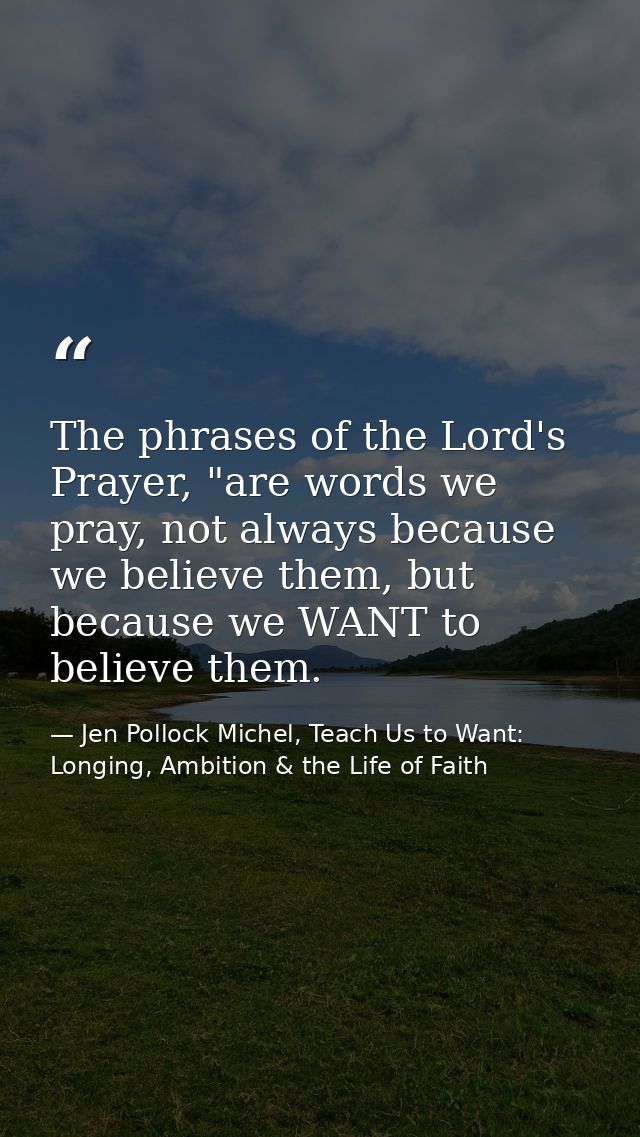 The phrases of the Lord's Prayer, "are words we pray, not always because we believe them, but because we WANT to believe — Jen Pollock Michel, Teach Us to Want: Longing, Ambition & the Life of Faith