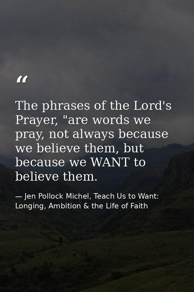 The phrases of the Lord's Prayer, "are words we pray, not always because we believe them, but because we WANT to believe — Jen Pollock Michel, Teach Us to Want: Longing, Ambition & the Life of Faith