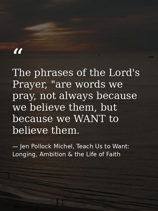 The phrases of the Lord's Prayer, "are words we pray, not always because we believe them, but because we WANT to believe — Jen Pollock Michel, Teach Us to Want: Longing, Ambition & the Life of Faith