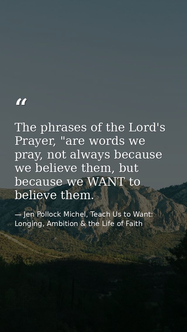 The phrases of the Lord's Prayer, "are words we pray, not always because we believe them, but because we WANT to believe — Jen Pollock Michel, Teach Us to Want: Longing, Ambition & the Life of Faith