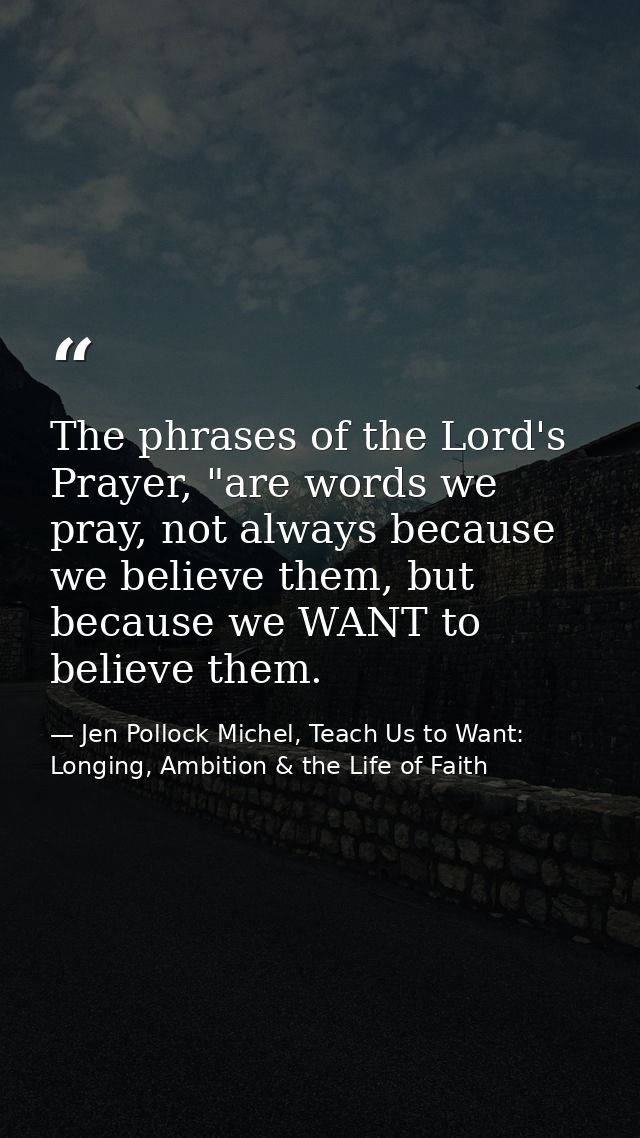 The phrases of the Lord's Prayer, "are words we pray, not always because we believe them, but because we WANT to believe — Jen Pollock Michel, Teach Us to Want: Longing, Ambition & the Life of Faith