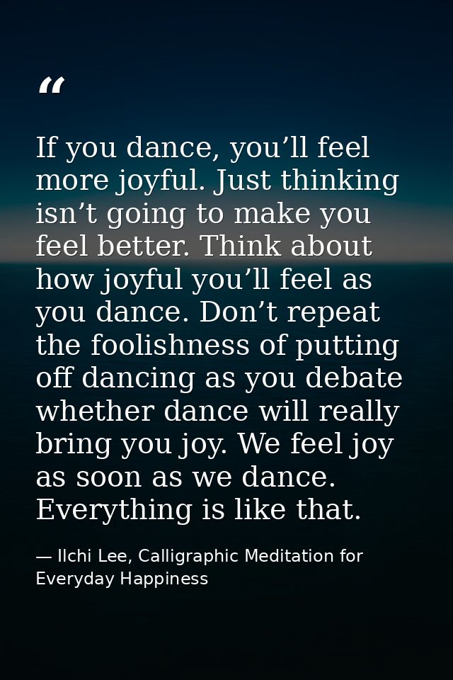 If you dance, you’ll feel more joyful. Just thinking isn’t going to make you feel better. Think about how joyful you’ll  — Ilchi Lee, Calligraphic Meditation for Everyday Happiness