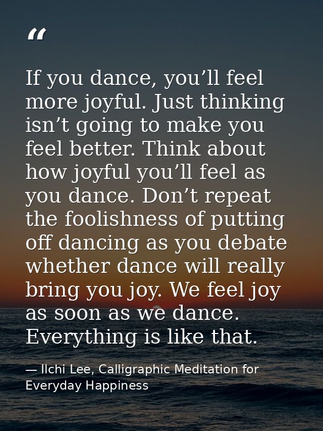 If you dance, you’ll feel more joyful. Just thinking isn’t going to make you feel better. Think about how joyful you’ll  — Ilchi Lee, Calligraphic Meditation for Everyday Happiness