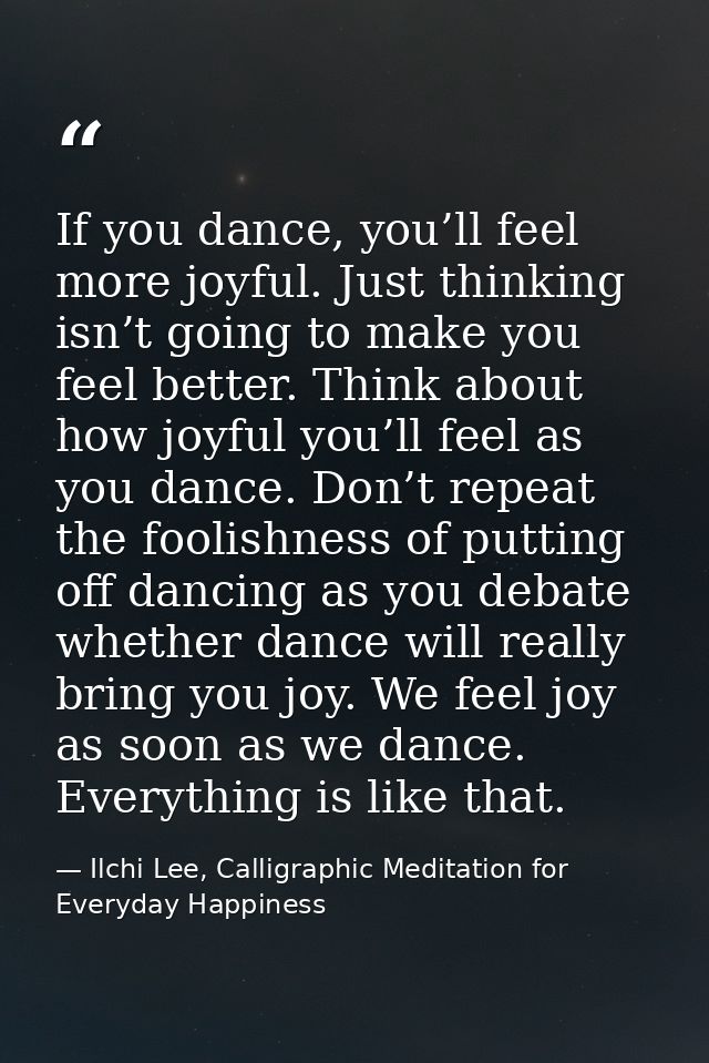 If you dance, you’ll feel more joyful. Just thinking isn’t going to make you feel better. Think about how joyful you’ll  — Ilchi Lee, Calligraphic Meditation for Everyday Happiness
