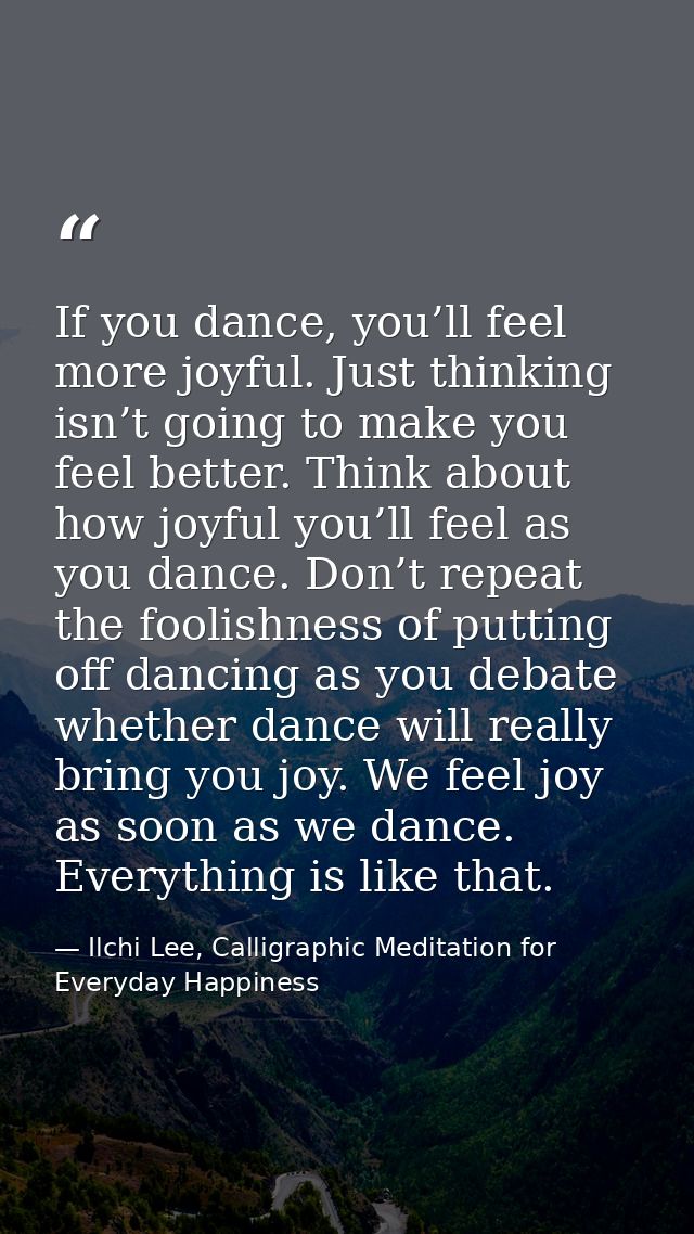 If you dance, you’ll feel more joyful. Just thinking isn’t going to make you feel better. Think about how joyful you’ll  — Ilchi Lee, Calligraphic Meditation for Everyday Happiness